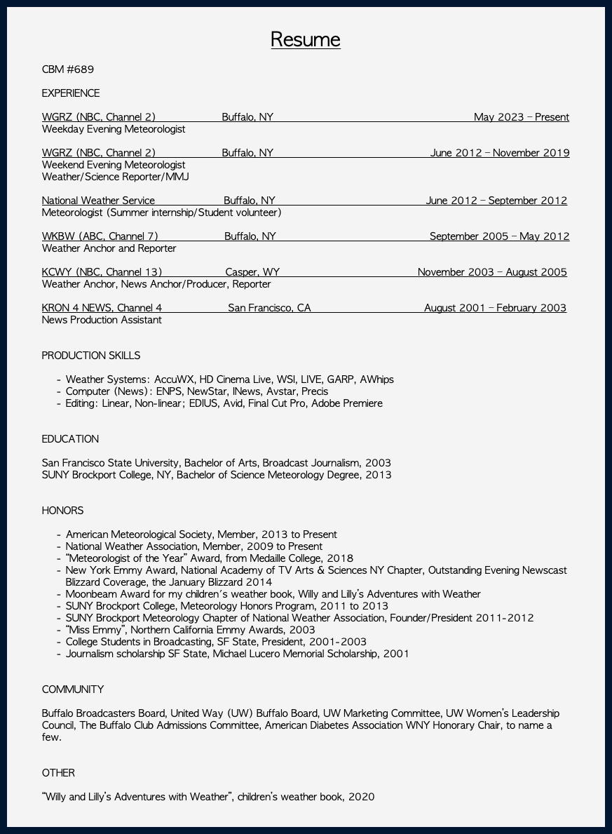  Resume CBM #689 EXPERIENCE WGRZ (NBC, Channel 2) Buffalo, NY May 2023 – Present Weekday Evening Meteorologist WGRZ (NBC, Channel 2) Buffalo, NY June 2012 – November 2019 Weekend Evening Meteorologist Weather/Science Reporter/MMJ National Weather Service Buffalo, NY June 2012 – September 2012 Meteorologist (Summer internship/Student volunteer) WKBW (ABC, Channel 7) Buffalo, NY September 2005 – May 2012 Weather Anchor and Reporter KCWY (NBC, Channel 13) Casper, WY November 2003 – August 2005 Weather Anchor, News Anchor/Producer, Reporter  KRON 4 NEWS, Channel 4 San Francisco, CA August 2001 – February 2003 News Production Assistant   PRODUCTION SKILLS Weather Systems: AccuWX, HD Cinema Live, WSI, LIVE, GARP, AWhips Computer (News): ENPS, NewStar, INews, Avstar, Precis Editing: Linear, Non-linear; EDIUS, Avid, Final Cut Pro, Adobe Premiere  EDUCATION San Francisco State University, Bachelor of Arts, Broadcast Journalism, 2003 SUNY Brockport College, NY, Bachelor of Science Meteorology Degree, 2013 HONORS American Meteorological Society, Member, 2013 to Present National Weather Association, Member, 2009 to Present “Meteorologist of the Year” Award, from Medaille College, 2018 New York Emmy Award, National Academy of TV Arts & Sciences NY Chapter, Outstanding Evening Newscast Blizzard Coverage, the January Blizzard 2014 Moonbeam Award for my children's weather book, Willy and Lilly’s Adventures with Weather SUNY Brockport College, Meteorology Honors Program, 2011 to 2013 SUNY Brockport Meteorology Chapter of National Weather Association, Founder/President 2011-2012 “Miss Emmy”, Northern California Emmy Awards, 2003 College Students in Broadcasting, SF State, President, 2001-2003 Journalism scholarship SF State, Michael Lucero Memorial Scholarship, 2001 COMMUNITY Buffalo Broadcasters Board, United Way (UW) Buffalo Board, UW Marketing Committee, UW Women’s Leadership Council, The Buffalo Club Admissions Committee, American Diabetes Association WNY Honorary Chair, to name a few. OTHER “Willy and Lilly’s Adventures with Weather”, children’s weather book, 2020 