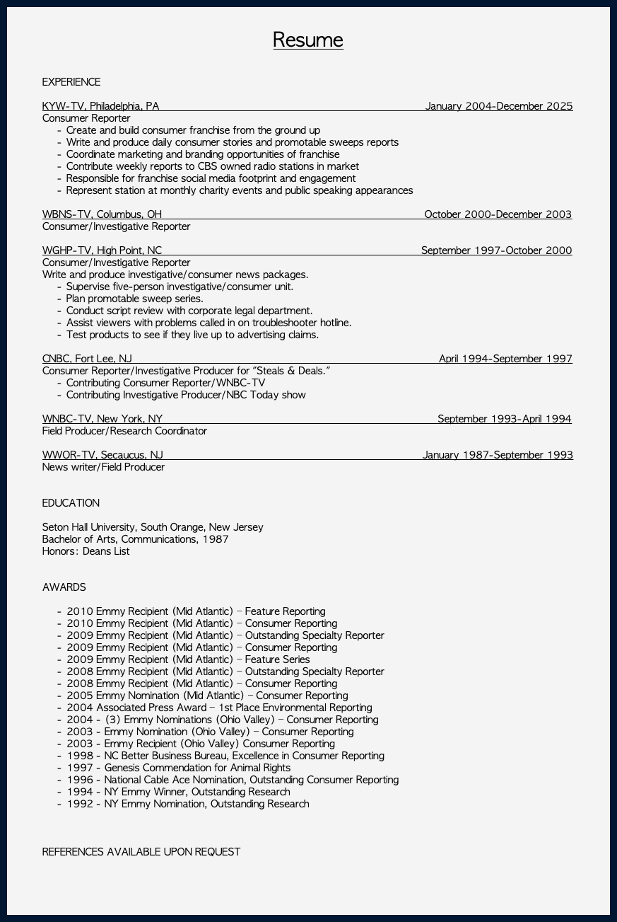 &nbsp;Resume EXPERIENCE KYW-TV, Philadelphia, PA January 2004-December 2025 Consumer Reporter Create and build consumer franchise from the ground up Write and produce daily consumer stories and promotable sweeps reports Coordinate marketing and branding opportunities of franchise Contribute weekly reports to CBS owned radio stations in market Responsible for franchise social media footprint and engagement Represent station at monthly charity events and public speaking appearances WBNS-TV, Columbus, OH October 2000-December 2003 Consumer/Investigative Reporter WGHP-TV, High Point, NC September 1997-October 2000 Consumer/Investigative Reporter Write and produce investigative/consumer news packages. Supervise five-person investigative/consumer unit. Plan promotable sweep series. Conduct script review with corporate legal department. Assist viewers with problems called in on troubleshooter hotline. Test products to see if they live up to advertising claims. CNBC, Fort Lee, NJ April 1994-September 1997 Consumer Reporter/Investigative Producer for "Steals & Deals." Contributing Consumer Reporter/WNBC-TV Contributing Investigative Producer/NBC Today show WNBC-TV, New York, NY September 1993-April 1994 Field Producer/Research Coordinator WWOR-TV, Secaucus, NJ January 1987-September 1993 News writer/Field Producer EDUCATION Seton Hall University, South Orange, New Jersey Bachelor of Arts, Communications, 1987 Honors: Deans List AWARDS 2010 Emmy Recipient (Mid Atlantic) – Feature Reporting 2010 Emmy Recipient (Mid Atlantic) – Consumer Reporting 2009 Emmy Recipient (Mid Atlantic) – Outstanding Specialty Reporter 2009 Emmy Recipient (Mid Atlantic) – Consumer Reporting 2009 Emmy Recipient (Mid Atlantic) – Feature Series 2008 Emmy Recipient (Mid Atlantic) – Outstanding Specialty Reporter 2008 Emmy Recipient (Mid Atlantic) – Consumer Reporting 2005 Emmy Nomination (Mid Atlantic) – Consumer Reporting 2004 Associated Press Award – 1st Place Environmental Reporting 2004 - (3) Emmy Nominations (Ohio Valley) – Consumer Reporting 2003 - Emmy Nomination (Ohio Valley) – Consumer Reporting 2003 - Emmy Recipient (Ohio Valley) Consumer Reporting 1998 - NC Better Business Bureau, Excellence in Consumer Reporting 1997 - Genesis Commendation for Animal Rights 1996 - National Cable Ace Nomination, Outstanding Consumer Reporting 1994 - NY Emmy Winner, Outstanding Research 1992 - NY Emmy Nomination, Outstanding Research REFERENCES AVAILABLE UPON REQUEST 