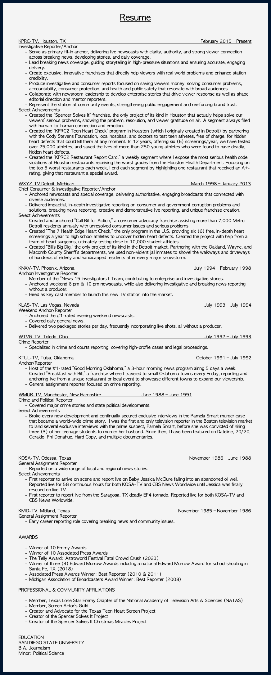 &nbsp;Resume KPRC-TV, Houston, TX February 2015 – Present Investigative Reporter/Anchor Serve as primary fill-in anchor, delivering live newscasts with clarity, authority, and strong viewer connection across breaking news, developing stories, and daily coverage. Lead breaking news coverage, guiding storytelling in high-pressure situations and ensuring accurate, engaging delivery. Create exclusive, innovative franchises that directly help viewers with real world problems and enhance station credibility. Produce investigative and consumer reports focused on saving viewers money, solving consumer problems, accountability, consumer protection, and health and public safety that resonate with broad audiences. Collaborate with newsroom leadership to develop enterprise stories that drive viewer response as well as shape editorial direction and mentor reporters. Represent the station at community events, strengthening public engagement and reinforcing brand trust. Select Achievements Created the “Spencer Solves It” franchise, the only project of its kind in Houston that actually helps solve our viewers’ serious problems, showing the problem, resolution, and viewer gratitude on air. A segment always filled with human-to-human connection and emotion. Created the “KPRC2 Teen Heart Check” program in Houston (which I originally created in Detroit) by partnering with the Cody Stevens Foundation, local hospitals, and doctors to test teen athletes, free of charge, for hidden heart defects that could kill them at any moment. In 12 years, offering six (6) screenings/year, we have tested over 25,000 athletes, and saved the lives of more than 250 young athletes who were found to have deadly, hidden heart defects. Created the “KPRC2 Restaurant Report Card,” a weekly segment where I expose the most serious health code violations at Houston restaurants receiving the worst grades from the Houston Health Department. Focusing on the top 5 worst restaurants each week, I end each segment by highlighting one restaurant that received an A+- rating, giving that restaurant a special award. WXYZ-TV,Detroit, Michigan March 1998 – January 2013 Chief Consumer & Investigative Reporter/Anchor Anchored newscasts and special coverage, delivering authoritative, engaging broadcasts that connected with diverse audiences. Delivered impactful, in-depth investigative reporting on consumer and government corruption problems and solutions, breaking news reporting, creative and demonstrative live reporting, and unique franchise creation. Select Achievements Created and anchored “Call Bill for Action,” a consumer advocacy franchise assisting more than 7,000 Metro Detroit residents annually with unresolved consumer issues and serious problems. Created “The 7 Health Edge Heart Check,” the only program in the U.S. providing six (6) free, in-depth heart screenings a year to high school athletes to uncover hidden heart defects. Created the project with help from a team of heart surgeons, ultimately testing close to 10,000 student athletes. Created “Bill’s Big Dig,” the only project of its kind in the Detroit market. Partnering with the Oakland, Wayne, and Macomb County Sheriff’s departments, we used non-violent jail inmates to shovel the walkways and driveways of hundreds of elderly and handicapped residents after every major snowstorm. KNXV-TV, Phoenix, Arizona July 1994 – February 1998 Anchor/Investigative Reporter Member of the “News 15 Investigators I-Team, contributing to enterprise and investigative stories. Anchored weekend 6 pm & 10 pm newscasts, while also delivering investigative and breaking news reporting without a producer. Hired as key cast member to launch this new TV station into the market. KLAS-TV, Las Vegas, Nevada July 1993 – July 1994 Weekend Anchor/Reporter Anchored the #1-rated evening weekend newscasts. Covered daily general news. Delivered two packaged stories per day, frequently incorporating live shots, all without a producer. WTVG-TV, Toledo, Ohio July 1992 – July 1993 Crime Reporter Specialized in crime and courts reporting, covering high-profile cases and legal proceedings. KTUL-TV, Tulsa, Oklahoma October 1991 – July 1992 Anchor/Reporter Host of the #1-rated “Good Morning Oklahoma,” a 3-hour morning news program airing 5 days a week. Created “Breakfast with Bill,” a franchise where I traveled to small Oklahoma towns every Friday, reporting and anchoring live from a unique restaurant or local event to showcase different towns to expand our viewership. General assignment reporter focused on crime reporting. WMUR-TV, Manchester, New Hampshire June 1988 – June 1991 Crime and Political Reporter Covered major crime stories and state political developments. Select Achievements Broke every new development and continually secured exclusive interviews in the Pamela Smart murder case that became a world-wide crime story, I was the first and only television reporter in the Boston television market to land several exclusive interviews with the prime suspect, Pamela Smart, before she was convicted of hiring three (3) of her teenage students to murder her husband. Since then, I have been featured on Dateline, 20/20, Geraldo, Phil Donahue, Hard Copy, and multiple documentaries. KOSA-TV, Odessa, Texas November 1986 – June 1988 General Assignment Reporter Reported on a wide range of local and regional news stories. Select Achievements First reporter to arrive on scene and report live on Baby Jessica McClure falling into an abandoned oil well. Reported live for 58 continuous hours for both KOSA-TV and CBS News Worldwide until Jessica was finally rescued on live TV. First reporter to report live from the Saragosa, TX deadly EF4 tornado. Reported live for both KOSA-TV and CBS News Worldwide. KMID-TV, Midland, Texas November 1985 – November 1986 General Assignment Reporter Early career reporting role covering breaking news and community issues. AWARDS Winner of 10 Emmy Awards Winner of 10 Associated Press Awards The Telly Award: Astroworld Festival Fatal Crowd Crush (2023) Winner of three (3) Edward Murrow Awards including a national Edward Murrow Award for school shooting in Santa Fe, TX (2018) Associated Press Awards Winner: Best Reporter (2010 & 2011) Michigan Association of Broadcasters Award Winner: Best Reporter (2008) PROFESSIONAL & COMMUNITY AFFILIATIONS Member, Texas Lone Star Emmy Chapter of the National Academy of Television Arts & Sciences (NATAS) Member, Screen Actor’s Guild Creator and Advocate for the Texas Teen Heart Screen Project Creator of the Spencer Solves It Project Creator of the Spencer Solves It Christmas Miracles Project EDUCATION SAN DIEGO STATE UNIVERSITY B.A. Journalism Minor: Political Science 