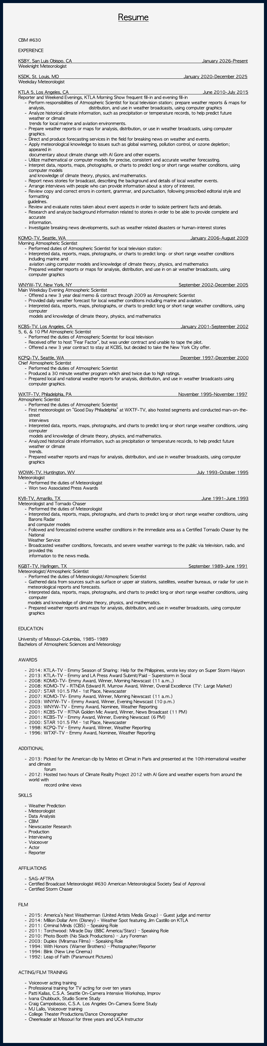 &nbsp;Resume CBM #630 EXPERIENCE KSBY, San Luis Obispo, CA January 2026-Present Weeknight Meteorologist KSDK, St. Louis, MO January 2020-December 2025 Weekday Meteorologist KTLA 5, Los Angeles, CA June 2010-July 2015 Reporter and Weekend Evenings, KTLA Morning Show frequent fill-in and evening fill-in Perform responsibilities of Atmospheric Scientist for local television station; prepare weather reports & maps for analysis, distribution, and use in weather broadcasts, using computer graphics Analyze historical climate information, such as precipitation or temperature records, to help predict future weather or climate trends for local marine and aviation environments. Prepare weather reports or maps for analysis, distribution, or use in weather broadcasts, using computer graphics. Direct and produce forecasting services in the field for breaking news on weather and events. Apply meteorological knowledge to issues such as global warming, pollution control, or ozone depletion; appeared in documentary about climate change with Al Gore and other experts. Utilize mathematical or computer models for precise, consistent and accurate weather forecasting. Interpret data, reports, maps, photographs, or charts to predict long or short range weather conditions, using computer models and knowledge of climate theory, physics, and mathematics. Report news stories for broadcast, describing the background and details of local weather events. Arrange interviews with people who can provide information about a story of interest. Review copy and correct errors in content, grammar, and punctuation, following prescribed editorial style and formatting guidelines. Review and evaluate notes taken about event aspects in order to isolate pertinent facts and details. Research and analyze background information related to stories in order to be able to provide complete and accurate information. Investigate breaking news developments, such as weather related disasters or human-interest stories KOMO-TV, Seattle, WA January 2006-August 2009 Morning Atmospheric Scientist Performed duties of Atmospheric Scientist for local television station: Interpreted data, reports, maps, photographs, or charts to predict long- or short range weather conditions including marine and aviation using computer models and knowledge of climate theory, physics, and mathematics Prepared weather reports or maps for analysis, distribution, and use in on air weather broadcasts, using computer graphics WNYW-TV, New York, NY September 2002-December 2005 Main Weekday Evening Atmospheric Scientist Offered a new 3 year deal memo & contract through 2009 as Atmospheric Scientist Provided daily weather forecast for local weather conditions including marine and aviation. Interpreted data, reports, maps, photographs, or charts to predict long or short range weather conditions, using computer models and knowledge of climate theory, physics, and mathematics KCBS-TV, Los Angeles, CA January 2001-Septeember 2002 5, 6, & 10 PM Atmospheric Scientist Performed the duties of Atmospheric Scientist for local television Received offer to host “Fear Factor”, but was under contract and unable to tape the pilot. Offered a new 3 year contract to stay at KCBS, but decided to take the New York City offer. KCPQ-TV, Seattle, WA December 1997-December 2000 Chief Atmospheric Scientist Performed the duties of Atmospheric Scientist Produced a 30 minute weather program which aired twice due to high ratings. Prepared local and national weather reports for analysis, distribution, and use in weather broadcasts using computer graphics. WXTF-TV, Philadelphia, PA November 1995-November 1997 Atmospheric Scientist Performed the duties of Atmospheric Scientist First meteorologist on “Good Day Philadelphia” at WXTF-TV, also hosted segments and conducted man-on-the-street interviews Interpreted data, reports, maps, photographs, and charts to predict long or short range weather conditions, using computer models and knowledge of climate theory, physics, and mathematics. Analyzed historical climate information, such as precipitation or temperature records, to help predict future weather or climate trends. Prepared weather reports and maps for analysis, distribution, and use in weather broadcasts, using computer graphics WOWK-TV, Huntington, WV July 1993-October 1995 Meteorologist Performed the duties of Meteorologist Won two Associated Press Awards KVII-TV, Amarillo, TX June 1991-June 1993 Meteorologist and Tornado Chaser Performed the duties of Meteorologist Interpreted data, reports, maps, photographs, and charts to predict long or short range weather conditions, using Barons Radar and computer models Followed and forecasted extreme weather conditions in the immediate area as a Certified Tornado Chaser by the National Weather Service Broadcasted weather conditions, forecasts, and severe weather warnings to the public via television, radio, and provided this information to the news media. KGBT-TV, Harlingen, TX September 1989-June 1991 Meteorologist/Atmospheric Scientist Performed the duties of Meteorologist/Atmospheric Scientist Gathered data from sources such as surface or upper air stations, satellites, weather bureaus, or radar for use in meteorological reports and forecasts. Interpreted data, reports, maps, photographs, and charts to predict long or short range weather conditions, using computer models and knowledge of climate theory, physics, and mathematics. Prepared weather reports and maps for analysis, distribution, and use in weather broadcasts, using computer graphics EDUCATION University of Missouri-Columbia, 1985-1989 Bachelors of Atmospheric Sciences and Meteorology AWARDS 2014: KTLA-TV – Emmy Season of Sharing: Help for the Philippines, wrote key story on Super Storm Haiyon 2013: KTLA-TV – Emmy and LA Press Award Submit/Paid – Superstorm in Socal 2008: KOMO-TV- Emmy Award, Winner, Morning Newscast (11 a.m.,) 2008: KOMO-TV - RTNDA Edward R. Murrow Award, Winner, Overall Excellence (TV: Large Market) 2007: STAR 101.5 FM - 1st Place, Newscaster 2007: KOMO-TV- Emmy Award, Winner, Morning Newscast (11 a.m.) 2003: WNYW-TV - Emmy Award, Winner, Evening Newscast (10 p.m.) 2003: WNYW-TV - Emmy Award, Nominee, Weather Reporting 2001: KCBS-TV – RTNA Golden Mic Award, Winner, News Broadcast (11 PM) 2001: KCBS-TV – Emmy Award, Winner, Evening Newscast (6 PM) 2000: STAR 101.5 FM – 1st Place, Newscaster 1998: KCPQ-TV – Emmy Award, Winner, Weather Reporting 1996: WTXF-TV – Emmy Award, Nominee, Weather Reporting ADDITIONAL 2013: Picked for the American clip by Meteo et Climat in Paris and presented at the 10th international weather and climate forum 2012: Hosted two hours of Climate Reality Project 2012 with Al Gore and weather experts from around the world with record online views SKILLS Weather Prediction Meteorologist Data Analysis CBM Newscaster Research Production Interviewing Voiceover Actor Reporter AFFILIATIONS SAG-AFTRA Certified Broadcast Meteorologist #630 American Meteorological Society Seal of Approval Certified Storm Chaser FILM 2015: America’s Next Weatherman (United Artists Media Group) – Guest judge and mentor 2014: Million Dollar Arm (Disney) - Weather Spot featuring Jim Castillo on KTLA 2011: Criminal Minds (CBS) – Speaking Role 2011: Torchwood: Miracle Day (BBC America/Starz) – Speaking Role 2010: Photo Booth (No Slack Productions) – Jury Foreman 2003: Duplex (Miramax Films) – Speaking Role 1994: With Honors (Warner Brothers) – Photographer/Reporter 1994: Blink (New Line Cinema) 1992: Leap of Faith (Paramount Pictures) ACTING/FILM TRAINING Voiceover acting training Professional training for TV acting for over ten years Patti Kallas, C.S.A. Seattle On-Camera Intensive Workshop, Improv Ivana Chubbuck, Studio Scene Study Craig Campobasso, C.S.A. Los Angeles On-Camera Scene Study MJ Lallo, Voiceover training College Theater Productions/Dance Choreographer Cheerleader at Missouri for three years and UCA Instructor 