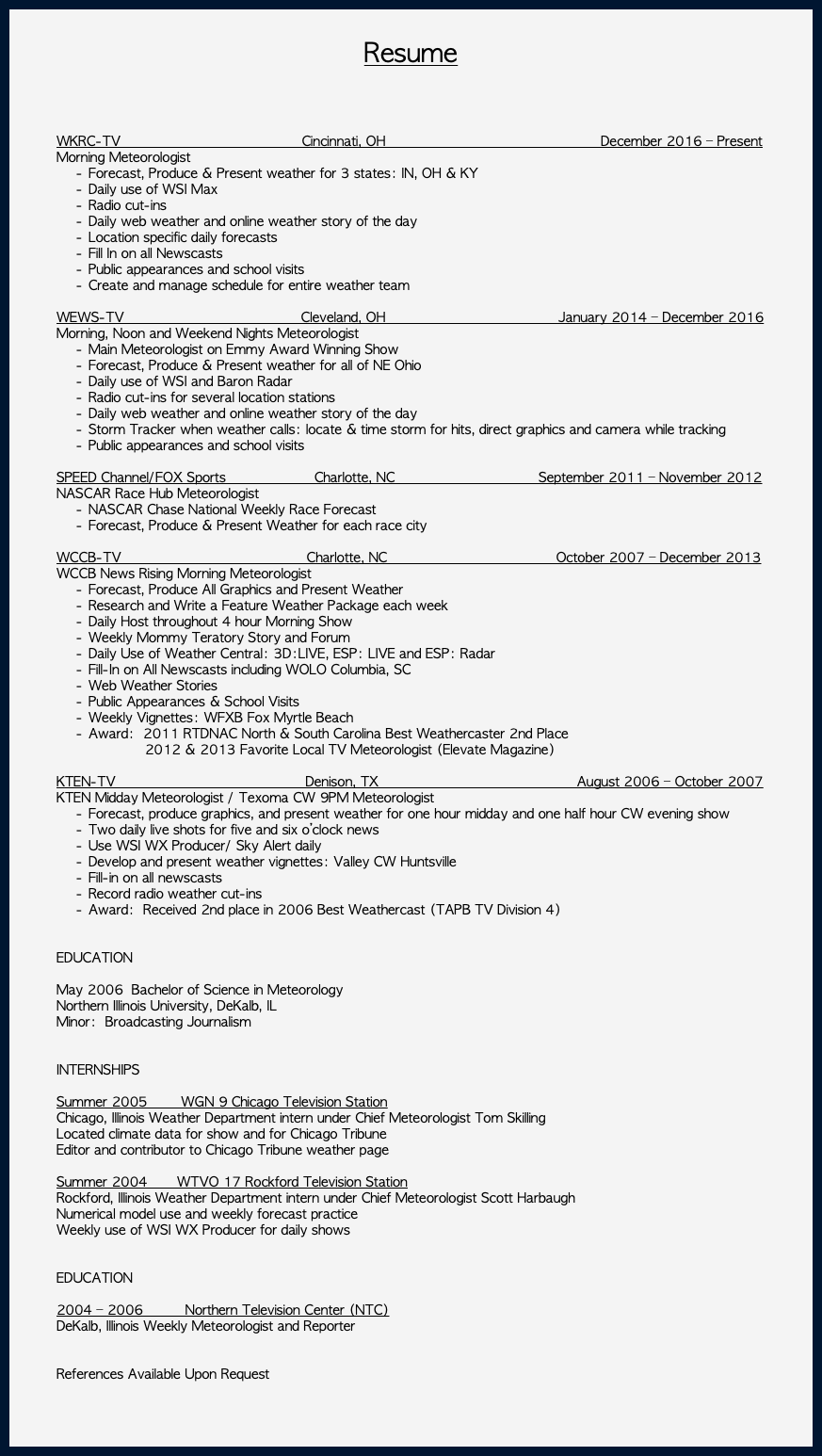 &nbsp;Resume WKRC-TV Cincinnati, OH December 2016 – Present Morning Meteorologist Forecast, Produce & Present weather for 3 states: IN, OH & KY Daily use of WSI Max Radio cut-ins Daily web weather and online weather story of the day Location specific daily forecasts Fill In on all Newscasts Public appearances and school visits Create and manage schedule for entire weather team WEWS-TV Cleveland, OH January 2014 – December 2016 Morning, Noon and Weekend Nights Meteorologist Main Meteorologist on Emmy Award Winning Show Forecast, Produce & Present weather for all of NE Ohio Daily use of WSI and Baron Radar Radio cut-ins for several location stations Daily web weather and online weather story of the day Storm Tracker when weather calls: locate & time storm for hits, direct graphics and camera while tracking Public appearances and school visits SPEED Channel/FOX Sports Charlotte, NC September 2011 – November 2012 NASCAR Race Hub Meteorologist NASCAR Chase National Weekly Race Forecast Forecast, Produce & Present Weather for each race city WCCB-TV Charlotte, NC October 2007 – December 2013 WCCB News Rising Morning Meteorologist Forecast, Produce All Graphics and Present Weather Research and Write a Feature Weather Package each week Daily Host throughout 4 hour Morning Show Weekly Mommy Teratory Story and Forum Daily Use of Weather Central: 3D:LIVE, ESP: LIVE and ESP: Radar Fill-In on All Newscasts including WOLO Columbia, SC Web Weather Stories Public Appearances & School Visits Weekly Vignettes: WFXB Fox Myrtle Beach Award: 2011 RTDNAC North & South Carolina Best Weathercaster 2nd Place 2012 & 2013 Favorite Local TV Meteorologist (Elevate Magazine)  KTEN-TV Denison, TX August 2006 – October 2007 KTEN Midday Meteorologist / Texoma CW 9PM Meteorologist Forecast, produce graphics, and present weather for one hour midday and one half hour CW evening show Two daily live shots for five and six o’clock news Use WSI WX Producer/ Sky Alert daily Develop and present weather vignettes: Valley CW Huntsville Fill-in on all newscasts Record radio weather cut-ins Award: Received 2nd place in 2006 Best Weathercast (TAPB TV Division 4) EDUCATION May 2006 Bachelor of Science in Meteorology Northern Illinois University, DeKalb, IL Minor: Broadcasting Journalism INTERNSHIPS Summer 2005 WGN 9 Chicago Television Station Chicago, Illinois Weather Department intern under Chief Meteorologist Tom Skilling Located climate data for show and for Chicago Tribune Editor and contributor to Chicago Tribune weather page Summer 2004 WTVO 17 Rockford Television Station Rockford, Illinois Weather Department intern under Chief Meteorologist Scott Harbaugh Numerical model use and weekly forecast practice Weekly use of WSI WX Producer for daily shows EDUCATION 2004 – 2006 Northern Television Center (NTC) DeKalb, Illinois Weekly Meteorologist and Reporter References Available Upon Request 