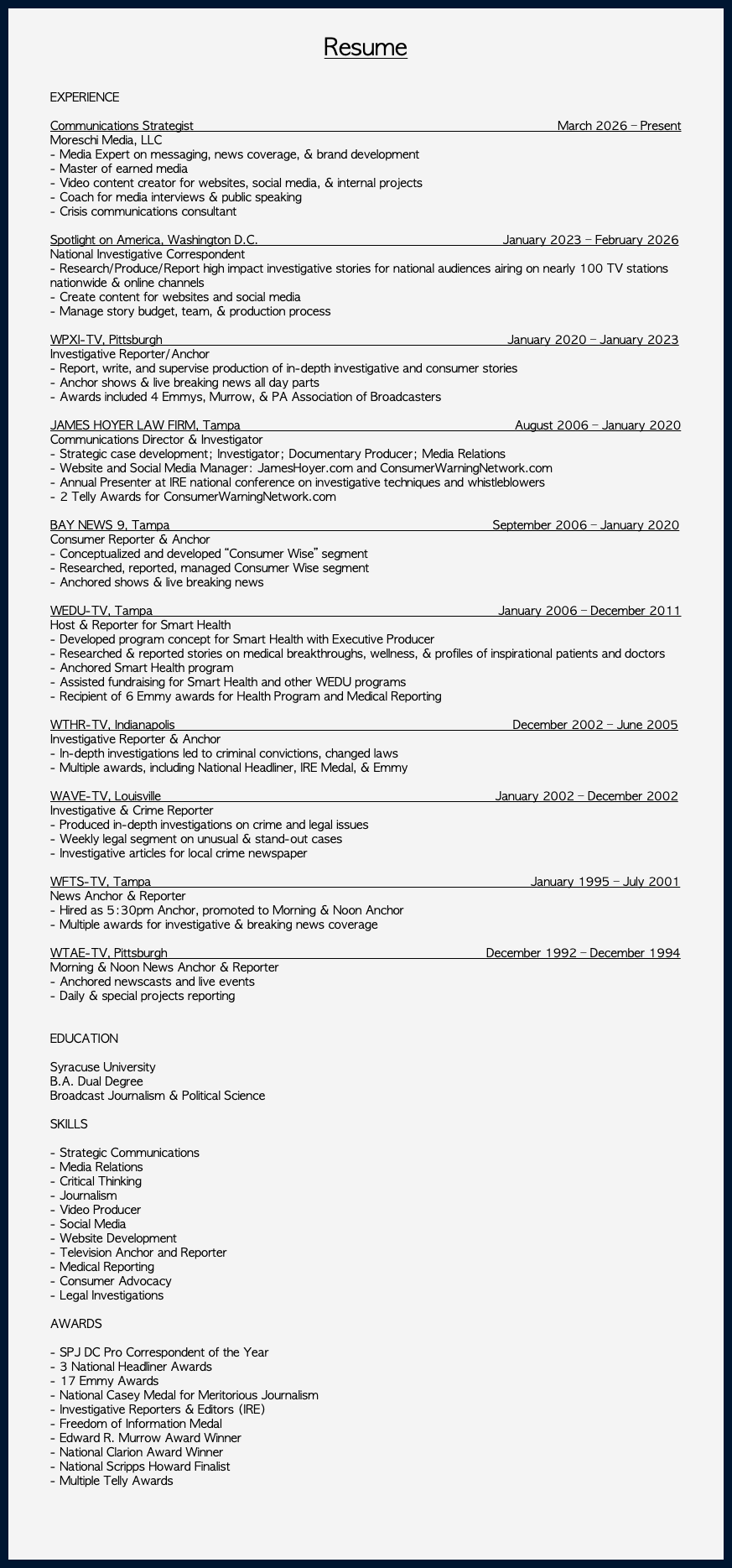 &nbsp;Resume EXPERIENCE Communications Strategist March 2026 – Present Moreschi Media, LLC - Media Expert on messaging, news coverage, & brand development - Master of earned media - Video content creator for websites, social media, & internal projects - Coach for media interviews & public speaking - Crisis communications consultant Spotlight on America, Washington D.C. January 2023 – February 2026 National Investigative Correspondent - Research/Produce/Report high impact investigative stories for national audiences airing on nearly 100 TV stations nationwide & online channels - Create content for websites and social media - Manage story budget, team, & production process WPXI-TV, Pittsburgh January 2020 – January 2023 Investigative Reporter/Anchor - Report, write, and supervise production of in-depth investigative and consumer stories - Anchor shows & live breaking news all day parts - Awards included 4 Emmys, Murrow, & PA Association of Broadcasters JAMES HOYER LAW FIRM, Tampa August 2006 – January 2020 Communications Director & Investigator - Strategic case development; Investigator; Documentary Producer; Media Relations - Website and Social Media Manager: JamesHoyer.com and ConsumerWarningNetwork.com - Annual Presenter at IRE national conference on investigative techniques and whistleblowers - 2 Telly Awards for ConsumerWarningNetwork.com BAY NEWS 9, Tampa September 2006 – January 2020 Consumer Reporter & Anchor - Conceptualized and developed “Consumer Wise” segment - Researched, reported, managed Consumer Wise segment - Anchored shows & live breaking news WEDU-TV, Tampa January 2006 – December 2011 Host & Reporter for Smart Health - Developed program concept for Smart Health with Executive Producer - Researched & reported stories on medical breakthroughs, wellness, & profiles of inspirational patients and doctors - Anchored Smart Health program - Assisted fundraising for Smart Health and other WEDU programs - Recipient of 6 Emmy awards for Health Program and Medical Reporting WTHR-TV, Indianapolis December 2002 – June 2005 Investigative Reporter & Anchor - In-depth investigations led to criminal convictions, changed laws - Multiple awards, including National Headliner, IRE Medal, & Emmy WAVE-TV, Louisville January 2002 – December 2002 Investigative & Crime Reporter - Produced in-depth investigations on crime and legal issues - Weekly legal segment on unusual & stand-out cases - Investigative articles for local crime newspaper WFTS-TV, Tampa January 1995 – July 2001 News Anchor & Reporter - Hired as 5:30pm Anchor, promoted to Morning & Noon Anchor - Multiple awards for investigative & breaking news coverage WTAE-TV, Pittsburgh December 1992 – December 1994 Morning & Noon News Anchor & Reporter - Anchored newscasts and live events - Daily & special projects reporting EDUCATION Syracuse University B.A. Dual Degree Broadcast Journalism & Political Science SKILLS - Strategic Communications - Media Relations - Critical Thinking - Journalism - Video Producer - Social Media - Website Development - Television Anchor and Reporter - Medical Reporting - Consumer Advocacy - Legal Investigations AWARDS - SPJ DC Pro Correspondent of the Year - 3 National Headliner Awards - 17 Emmy Awards - National Casey Medal for Meritorious Journalism - Investigative Reporters & Editors (IRE) - Freedom of Information Medal - Edward R. Murrow Award Winner - National Clarion Award Winner - National Scripps Howard Finalist - Multiple Telly Awards 