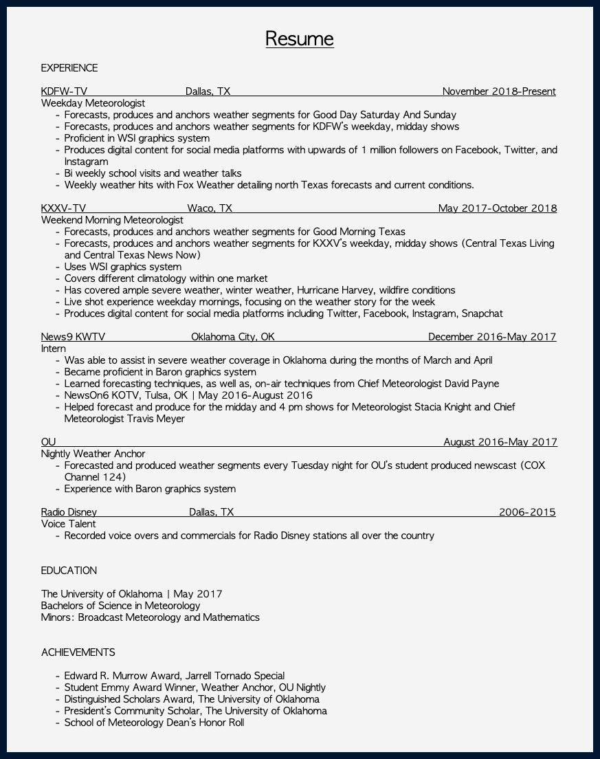 &nbsp;Resume EXPERIENCE KDFW-TV Dallas, TX November 2018-Present Weekday Meteorologist Forecasts, produces and anchors weather segments for Good Day Saturday And Sunday Forecasts, produces and anchors weather segments for KDFW’s weekday, midday shows Proficient in WSI graphics system Produces digital content for social media platforms with upwards of 1 million followers on Facebook, Twitter, and Instagram Bi weekly school visits and weather talks Weekly weather hits with Fox Weather detailing north Texas forecasts and current conditions. KXXV-TV Waco, TX May 2017-October 2018 Weekend Morning Meteorologist Forecasts, produces and anchors weather segments for Good Morning Texas Forecasts, produces and anchors weather segments for KXXV’s weekday, midday shows (Central Texas Living and Central Texas News Now) Uses WSI graphics system Covers different climatology within one market Has covered ample severe weather, winter weather, Hurricane Harvey, wildfire conditions Live shot experience weekday mornings, focusing on the weather story for the week Produces digital content for social media platforms including Twitter, Facebook, Instagram, Snapchat News9 KWTV Oklahoma City, OK December 2016-May 2017 Intern Was able to assist in severe weather coverage in Oklahoma during the months of March and April Became proficient in Baron graphics system Learned forecasting techniques, as well as, on-air techniques from Chief Meteorologist David Payne NewsOn6 KOTV, Tulsa, OK | May 2016-August 2016 Helped forecast and produce for the midday and 4 pm shows for Meteorologist Stacia Knight and Chief Meteorologist Travis Meyer OU August 2016-May 2017 Nightly Weather Anchor Forecasted and produced weather segments every Tuesday night for OU’s student produced newscast (COX Channel 124) Experience with Baron graphics system Radio Disney Dallas, TX 2006-2015 Voice Talent Recorded voice overs and commercials for Radio Disney stations all over the country EDUCATION The University of Oklahoma | May 2017 Bachelors of Science in Meteorology Minors: Broadcast Meteorology and Mathematics ACHIEVEMENTS Edward R. Murrow Award, Jarrell Tornado Special Student Emmy Award Winner, Weather Anchor, OU Nightly Distinguished Scholars Award, The University of Oklahoma President’s Community Scholar, The University of Oklahoma School of Meteorology Dean’s Honor Roll 