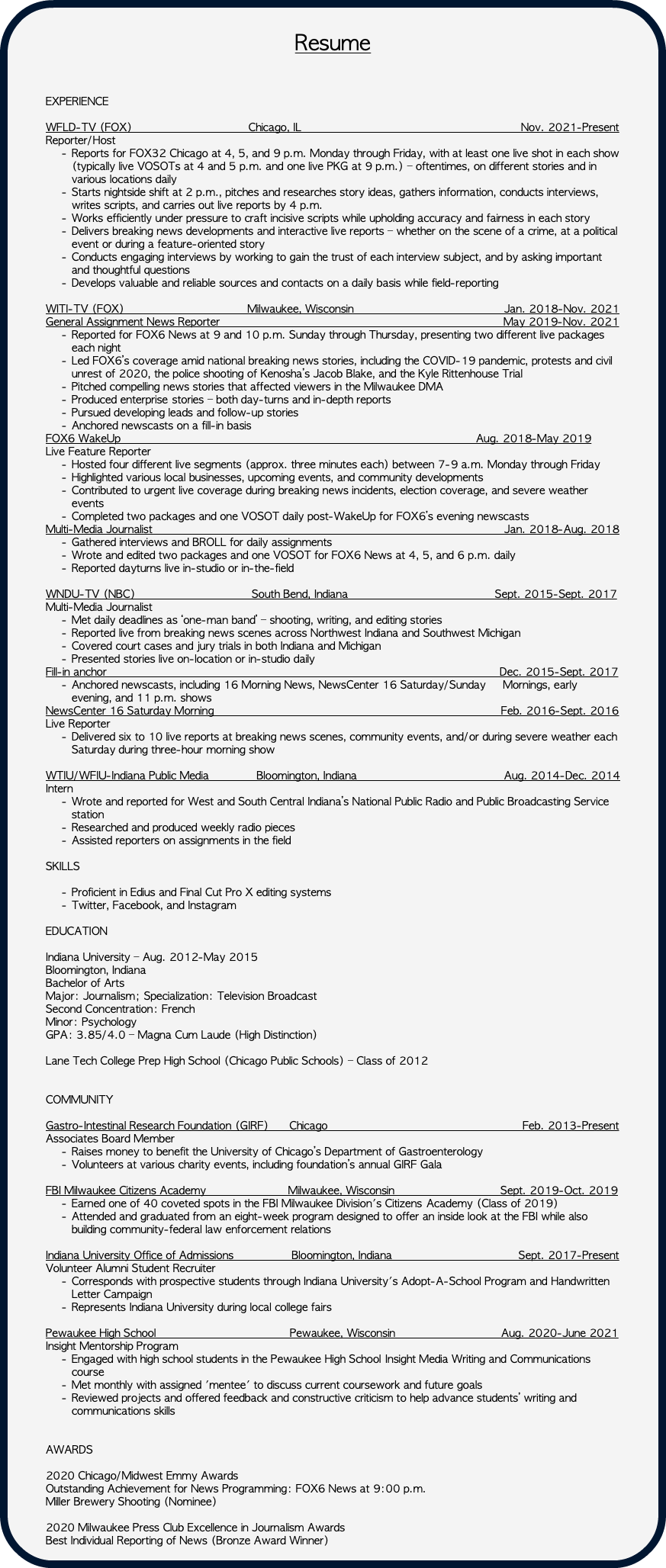 &nbsp;Resume EXPERIENCE WFLD-TV (FOX) Chicago, IL Nov. 2021-Present Reporter/Host Reports for FOX32 Chicago at 4, 5, and 9 p.m. Monday through Friday, with at least one live shot in each show (typically live VOSOTs at 4 and 5 p.m. and one live PKG at 9 p.m.) – oftentimes, on different stories and in various locations daily Starts nightside shift at 2 p.m., pitches and researches story ideas, gathers information, conducts interviews, writes scripts, and carries out live reports by 4 p.m. Works efficiently under pressure to craft incisive scripts while upholding accuracy and fairness in each story Delivers breaking news developments and interactive live reports – whether on the scene of a crime, at a political event or during a feature-oriented story Conducts engaging interviews by working to gain the trust of each interview subject, and by asking important and thoughtful questions Develops valuable and reliable sources and contacts on a daily basis while field-reporting WITI-TV (FOX) Milwaukee, Wisconsin Jan. 2018-Nov. 2021 General Assignment News Reporter May 2019-Nov. 2021 Reported for FOX6 News at 9 and 10 p.m. Sunday through Thursday, presenting two different live packages each night Led FOX6’s coverage amid national breaking news stories, including the COVID-19 pandemic, protests and civil unrest of 2020, the police shooting of Kenosha’s Jacob Blake, and the Kyle Rittenhouse Trial Pitched compelling news stories that affected viewers in the Milwaukee DMA Produced enterprise stories – both day-turns and in-depth reports Pursued developing leads and follow-up stories Anchored newscasts on a fill-in basis FOX6 WakeUp Aug. 2018-May 2019 Live Feature Reporter Hosted four different live segments (approx. three minutes each) between 7-9 a.m. Monday through Friday Highlighted various local businesses, upcoming events, and community developments Contributed to urgent live coverage during breaking news incidents, election coverage, and severe weather events Completed two packages and one VOSOT daily post-WakeUp for FOX6’s evening newscasts Multi-Media Journalist Jan. 2018-Aug. 2018 Gathered interviews and BROLL for daily assignments Wrote and edited two packages and one VOSOT for FOX6 News at 4, 5, and 6 p.m. daily Reported dayturns live in-studio or in-the-field WNDU-TV (NBC) South Bend, Indiana Sept. 2015-Sept. 2017 Multi-Media Journalist Met daily deadlines as ‘one-man band’ – shooting, writing, and editing stories Reported live from breaking news scenes across Northwest Indiana and Southwest Michigan Covered court cases and jury trials in both Indiana and Michigan Presented stories live on-location or in-studio daily Fill-in anchor Dec. 2015-Sept. 2017 Anchored newscasts, including 16 Morning News, NewsCenter 16 Saturday/Sunday Mornings, early evening, and 11 p.m. shows NewsCenter 16 Saturday Morning Feb. 2016-Sept. 2016 Live Reporter Delivered six to 10 live reports at breaking news scenes, community events, and/or during severe weather each Saturday during three-hour morning show WTIU/WFIU-Indiana Public Media Bloomington, Indiana Aug. 2014-Dec. 2014 Intern Wrote and reported for West and South Central Indiana’s National Public Radio and Public Broadcasting Service station Researched and produced weekly radio pieces Assisted reporters on assignments in the field SKILLS Proficient in Edius and Final Cut Pro X editing systems Twitter, Facebook, and Instagram EDUCATION Indiana University – Aug. 2012-May 2015 Bloomington, Indiana Bachelor of Arts Major: Journalism; Specialization: Television Broadcast Second Concentration: French Minor: Psychology GPA: 3.85/4.0 – Magna Cum Laude (High Distinction) Lane Tech College Prep High School (Chicago Public Schools) – Class of 2012 COMMUNITY Gastro-Intestinal Research Foundation (GIRF) Chicago Feb. 2013-Present Associates Board Member Raises money to benefit the University of Chicago’s Department of Gastroenterology Volunteers at various charity events, including foundation’s annual GIRF Gala FBI Milwaukee Citizens Academy Milwaukee, Wisconsin Sept. 2019-Oct. 2019 Earned one of 40 coveted spots in the FBI Milwaukee Division's Citizens Academy (Class of 2019) Attended and graduated from an eight-week program designed to offer an inside look at the FBI while also building community-federal law enforcement relations Indiana University Office of Admissions Bloomington, Indiana Sept. 2017-Present Volunteer Alumni Student Recruiter Corresponds with prospective students through Indiana University's Adopt-A-School Program and Handwritten Letter Campaign Represents Indiana University during local college fairs Pewaukee High School Pewaukee, Wisconsin Aug. 2020-June 2021 Insight Mentorship Program Engaged with high school students in the Pewaukee High School Insight Media Writing and Communications course Met monthly with assigned 'mentee' to discuss current coursework and future goals Reviewed projects and offered feedback and constructive criticism to help advance students’ writing and communications skills AWARDS 2020 Chicago/Midwest Emmy Awards Outstanding Achievement for News Programming: FOX6 News at 9:00 p.m. Miller Brewery Shooting (Nominee) 2020 Milwaukee Press Club Excellence in Journalism Awards Best Individual Reporting of News (Bronze Award Winner) 