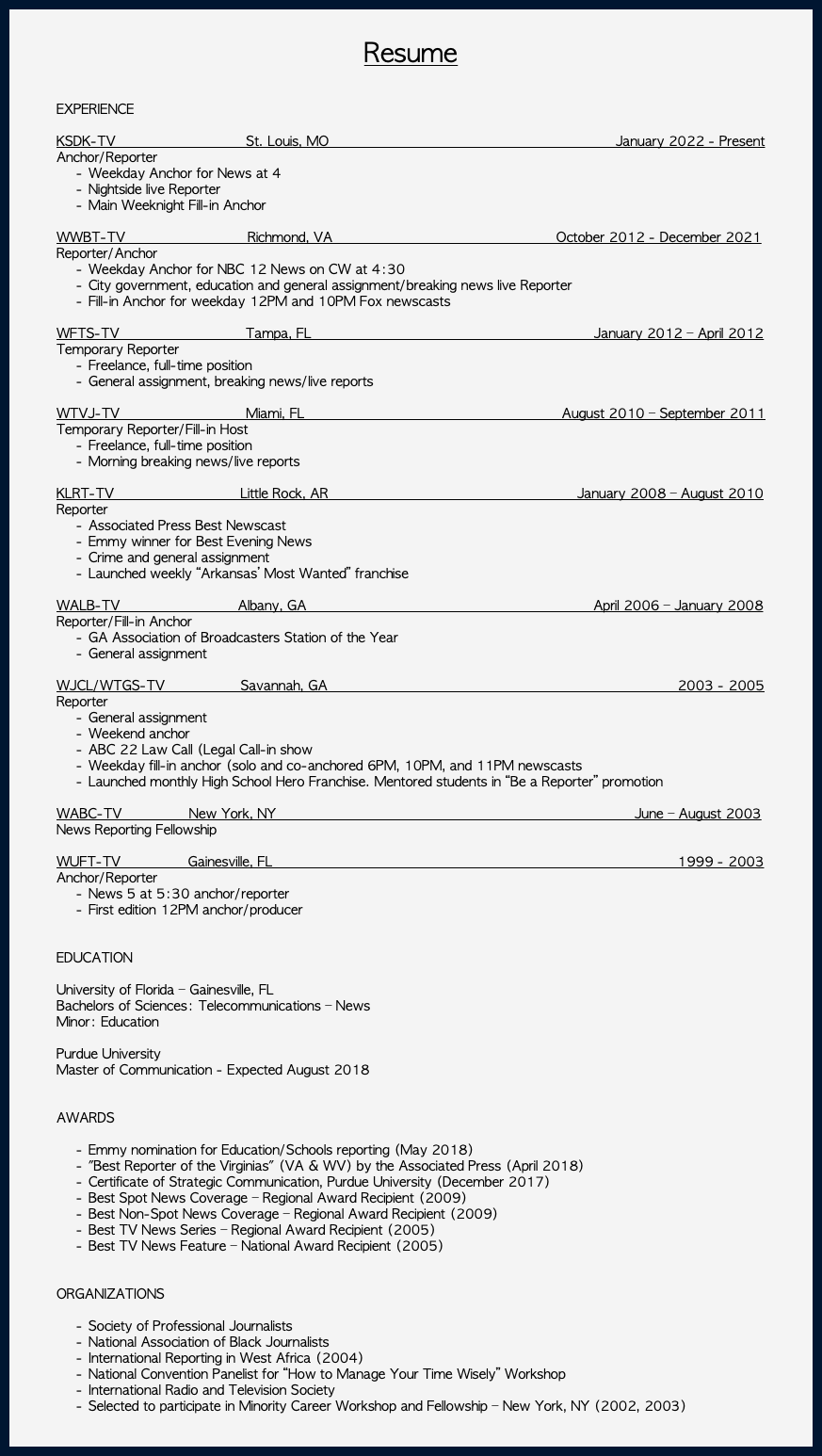 &nbsp;Resume EXPERIENCE KSDK-TV St. Louis, MO January 2022 - Present Anchor/Reporter Weekday Anchor for News at 4 Nightside live Reporter Main Weeknight Fill-in Anchor WWBT-TV Richmond, VA October 2012 - December 2021 Reporter/Anchor Weekday Anchor for NBC 12 News on CW at 4:30 City government, education and general assignment/breaking news live Reporter Fill-in Anchor for weekday 12PM and 10PM Fox newscasts WFTS-TV Tampa, FL January 2012 – April 2012 Temporary Reporter Freelance, full-time position General assignment, breaking news/live reports WTVJ-TV Miami, FL August 2010 – September 2011 Temporary Reporter/Fill-in Host Freelance, full-time position Morning breaking news/live reports KLRT-TV Little Rock, AR January 2008 – August 2010 Reporter Associated Press Best Newscast Emmy winner for Best Evening News Crime and general assignment Launched weekly “Arkansas’ Most Wanted” franchise WALB-TV Albany, GA April 2006 – January 2008 Reporter/Fill-in Anchor GA Association of Broadcasters Station of the Year General assignment WJCL/WTGS-TV Savannah, GA 2003 - 2005 Reporter General assignment Weekend anchor ABC 22 Law Call (Legal Call-in show Weekday fill-in anchor (solo and co-anchored 6PM, 10PM, and 11PM newscasts Launched monthly High School Hero Franchise. Mentored students in “Be a Reporter” promotion WABC-TV New York, NY June – August 2003 News Reporting Fellowship WUFT-TV Gainesville, FL 1999 - 2003 Anchor/Reporter News 5 at 5:30 anchor/reporter First edition 12PM anchor/producer EDUCATION University of Florida – Gainesville, FL Bachelors of Sciences: Telecommunications – News Minor: Education Purdue University Master of Communication - Expected August 2018 AWARDS Emmy nomination for Education/Schools reporting (May 2018) "Best Reporter of the Virginias" (VA & WV) by the Associated Press (April 2018) Certificate of Strategic Communication, Purdue University (December 2017) Best Spot News Coverage – Regional Award Recipient (2009) Best Non-Spot News Coverage – Regional Award Recipient (2009) Best TV News Series – Regional Award Recipient (2005) Best TV News Feature – National Award Recipient (2005) ORGANIZATIONS Society of Professional Journalists National Association of Black Journalists International Reporting in West Africa (2004) National Convention Panelist for “How to Manage Your Time Wisely” Workshop International Radio and Television Society Selected to participate in Minority Career Workshop and Fellowship – New York, NY (2002, 2003) 