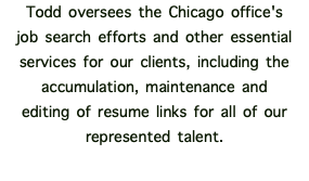 Todd oversees the Chicago office's job search efforts and other essential services for our clients, including the accumulation, maintenance and editing of resume links for all of our represented talent. 