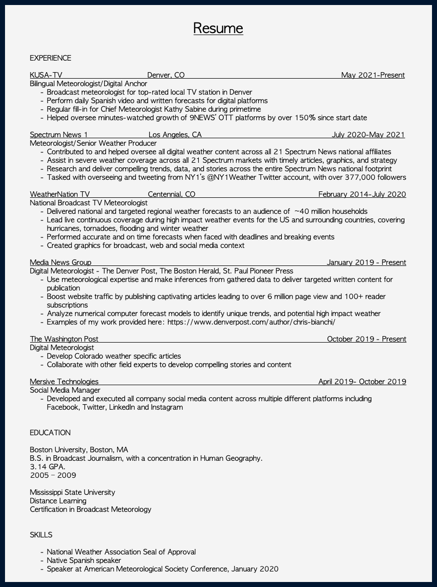 &nbsp;Resume EXPERIENCE KUSA-TV Denver, CO May 2021-Present Bilingual Meteorologist/Digital Anchor Broadcast meteorologist for top-rated local TV station in Denver Perform daily Spanish video and written forecasts for digital platforms Regular fill-in for Chief Meteorologist Kathy Sabine during primetime Helped oversee minutes-watched growth of 9NEWS’ OTT platforms by over 150% since start date Spectrum News 1 Los Angeles, CA July 2020-May 2021 Meteorologist/Senior Weather Producer Contributed to and helped oversee all digital weather content across all 21 Spectrum News national affiliates Assist in severe weather coverage across all 21 Spectrum markets with timely articles, graphics, and strategy Research and deliver compelling trends, data, and stories across the entire Spectrum News national footprint Tasked with overseeing and tweeting from NY1’s @NY1Weather Twitter account, with over 377,000 followers WeatherNation TV Centennial, CO February 2014-July 2020 National Broadcast TV Meteorologist Delivered national and targeted regional weather forecasts to an audience of ~40 million households Lead live continuous coverage during high impact weather events for the US and surrounding countries, covering hurricanes, tornadoes, flooding and winter weather Performed accurate and on time forecasts when faced with deadlines and breaking events Created graphics for broadcast, web and social media context Media News Group January 2019 - Present Digital Meteorologist - The Denver Post, The Boston Herald, St. Paul Pioneer Press Use meteorological expertise and make inferences from gathered data to deliver targeted written content for publication Boost website traffic by publishing captivating articles leading to over 6 million page view and 100+ reader subscriptions Analyze numerical computer forecast models to identify unique trends, and potential high impact weather Examples of my work provided here: https://www.denverpost.com/author/chris-bianchi/ The Washington Post October 2019 - Present Digital Meteorologist Develop Colorado weather specific articles Collaborate with other field experts to develop compelling stories and content Mersive Technologies April 2019- October 2019 Social Media Manager Developed and executed all company social media content across multiple different platforms including Facebook, Twitter, LinkedIn and Instagram EDUCATION Boston University, Boston, MA B.S. in Broadcast Journalism, with a concentration in Human Geography. 3.14 GPA. 2005 – 2009 Mississippi State University Distance Learning Certification in Broadcast Meteorology SKILLS National Weather Association Seal of Approval Native Spanish speaker Speaker at American Meteorological Society Conference, January 2020 