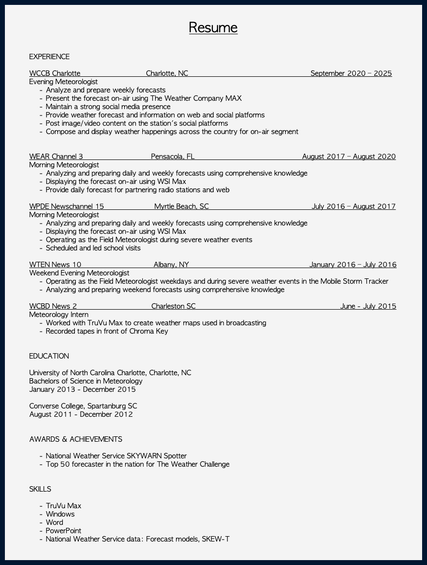  Resume EXPERIENCE WCCB Charlotte Charlotte, NC September 2020 – 2025 Evening Meteorologist Analyze and prepare weekly forecasts Present the forecast on-air using The Weather Company MAX Maintain a strong social media presence Provide weather forecast and information on web and social platforms Post image/video content on the station's social platforms Compose and display weather happenings across the country for on-air segment WEAR Channel 3 Pensacola, FL August 2017 – August 2020 Morning Meteorologist Analyzing and preparing daily and weekly forecasts using comprehensive knowledge Displaying the forecast on-air using WSI Max Provide daily forecast for partnering radio stations and web WPDE Newschannel 15 Myrtle Beach, SC July 2016 – August 2017 Morning Meteorologist Analyzing and preparing daily and weekly forecasts using comprehensive knowledge Displaying the forecast on-air using WSI Max Operating as the Field Meteorologist during severe weather events Scheduled and led school visits WTEN News 10 Albany, NY January 2016 – July 2016 Weekend Evening Meteorologist Operating as the Field Meteorologist weekdays and during severe weather events in the Mobile Storm Tracker Analyzing and preparing weekend forecasts using comprehensive knowledge WCBD News 2 Charleston SC June - July 2015 Meteorology Intern Worked with TruVu Max to create weather maps used in broadcasting Recorded tapes in front of Chroma Key EDUCATION University of North Carolina Charlotte, Charlotte, NC Bachelors of Science in Meteorology January 2013 - December 2015 Converse College, Spartanburg SC August 2011 - December 2012 AWARDS & ACHIEVEMENTS National Weather Service SKYWARN Spotter Top 50 forecaster in the nation for The Weather Challenge SKILLS TruVu Max Windows Word PowerPoint National Weather Service data: Forecast models, SKEW-T 