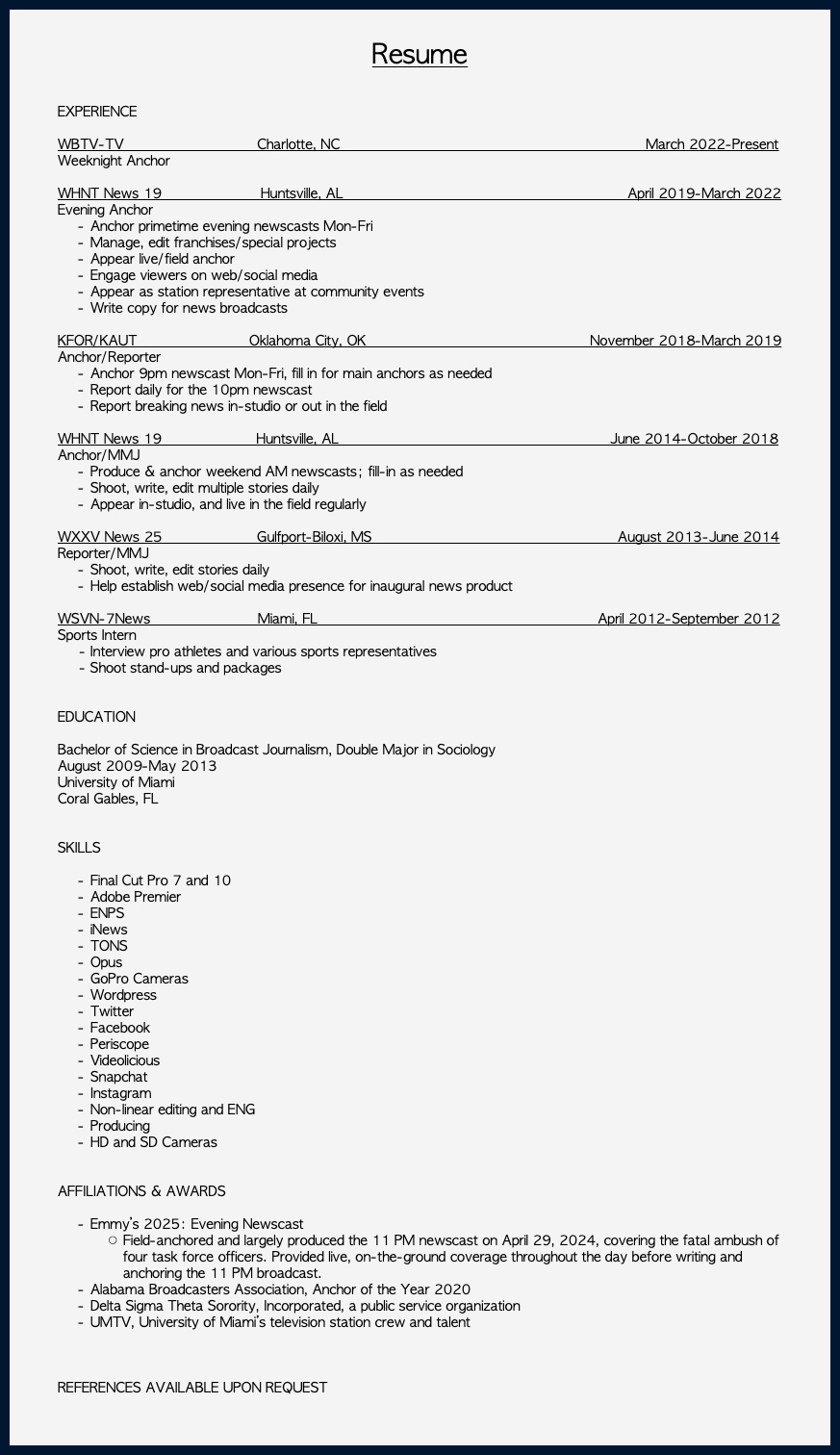 &nbsp;Resume EXPERIENCE WBTV-TV Charlotte, NC March 2022-Present Weeknight Anchor WHNT News 19 Huntsville, AL April 2019-March 2022 Evening Anchor Anchor primetime evening newscasts Mon-Fri Manage, edit franchises/special projects Appear live/field anchor Engage viewers on web/social media Appear as station representative at community events Write copy for news broadcasts  KFOR/KAUT Oklahoma City, OK November 2018-March 2019 Anchor/Reporter Anchor 9pm newscast Mon-Fri, fill in for main anchors as needed Report daily for the 10pm newscast Report breaking news in-studio or out in the field WHNT News 19 Huntsville, AL June 2014-October 2018 Anchor/MMJ Produce & anchor weekend AM newscasts; fill-in as needed Shoot, write, edit multiple stories daily Appear in-studio, and live in the field regularly WXXV News 25 Gulfport-Biloxi, MS August 2013-June 2014 Reporter/MMJ Shoot, write, edit stories daily Help establish web/social media presence for inaugural news product WSVN-7News Miami, FL April 2012-September 2012 Sports Intern  - Interview pro athletes and various sports representatives   - Shoot stand-ups and packages EDUCATION Bachelor of Science in Broadcast Journalism, Double Major in Sociology August 2009-May 2013 University of Miami Coral Gables, FL SKILLS Final Cut Pro 7 and 10 Adobe Premier ENPS iNews TONS Opus GoPro Cameras Wordpress Twitter Facebook Periscope Videolicious Snapchat Instagram Non-linear editing and ENG Producing HD and SD Cameras AFFILIATIONS & AWARDS Emmy’s 2025: Evening Newscast Field-anchored and largely produced the 11 PM newscast on April 29, 2024, covering the fatal ambush of four task force officers. Provided live, on-the-ground coverage throughout the day before writing and anchoring the 11 PM broadcast. Alabama Broadcasters Association, Anchor of the Year 2020 Delta Sigma Theta Sorority, Incorporated, a public service organization UMTV, University of Miami’s television station crew and talent REFERENCES AVAILABLE UPON REQUEST 