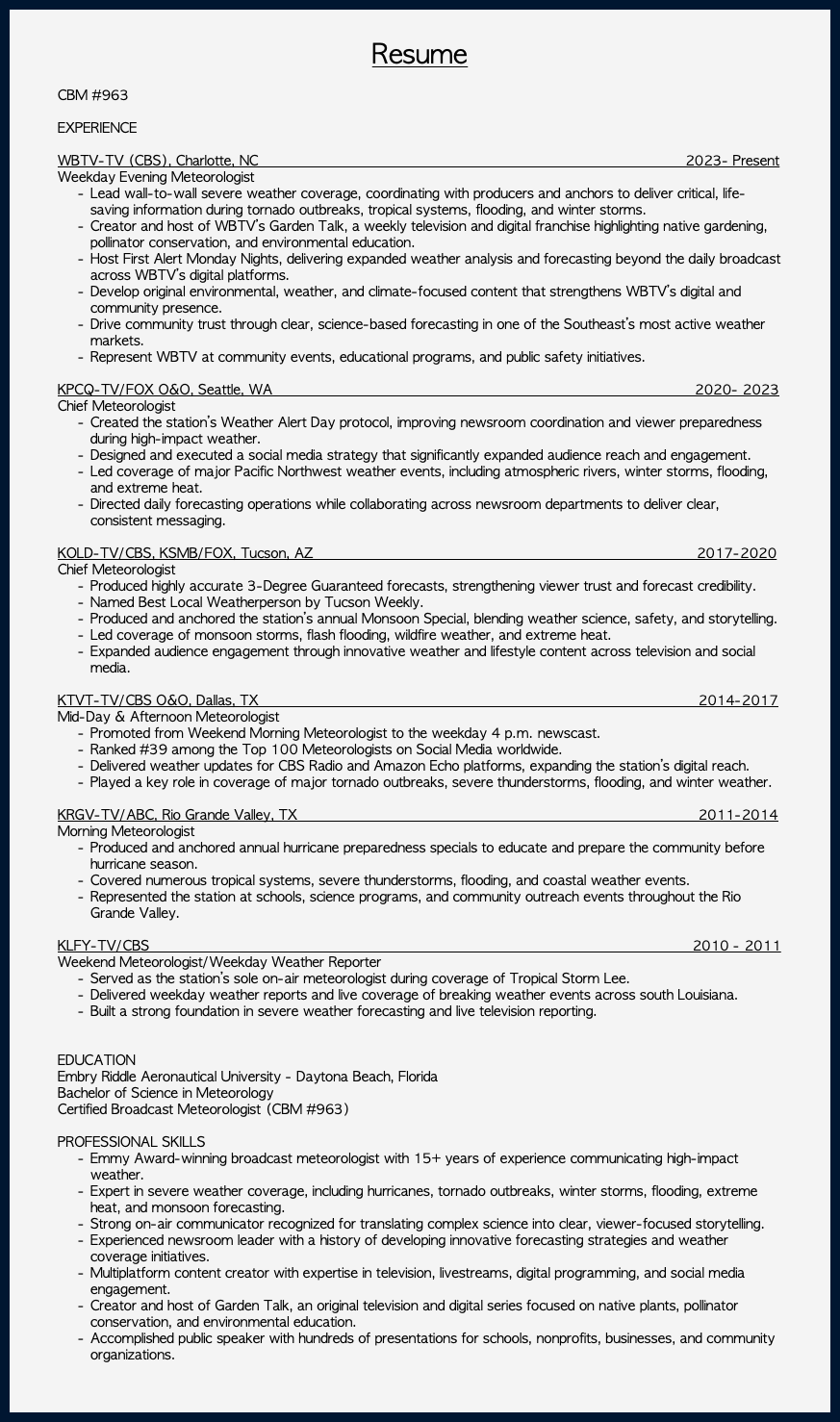 &nbsp;Resume CBM #963 EXPERIENCE WBTV-TV (CBS), Charlotte, NC 2023- Present Weekday Evening Meteorologist Lead wall-to-wall severe weather coverage, coordinating with producers and anchors to deliver critical, life-saving information during tornado outbreaks, tropical systems, flooding, and winter storms. Creator and host of WBTV’s Garden Talk, a weekly television and digital franchise highlighting native gardening, pollinator conservation, and environmental education. Host First Alert Monday Nights, delivering expanded weather analysis and forecasting beyond the daily broadcast across WBTV’s digital platforms. Develop original environmental, weather, and climate-focused content that strengthens WBTV’s digital and community presence. Drive community trust through clear, science-based forecasting in one of the Southeast’s most active weather markets. Represent WBTV at community events, educational programs, and public safety initiatives. KPCQ-TV/FOX O&O, Seattle, WA 2020- 2023 Chief Meteorologist Created the station’s Weather Alert Day protocol, improving newsroom coordination and viewer preparedness during high-impact weather. Designed and executed a social media strategy that significantly expanded audience reach and engagement. Led coverage of major Pacific Northwest weather events, including atmospheric rivers, winter storms, flooding, and extreme heat. Directed daily forecasting operations while collaborating across newsroom departments to deliver clear, consistent messaging. KOLD-TV/CBS, KSMB/FOX, Tucson, AZ 2017-2020 Chief Meteorologist Produced highly accurate 3-Degree Guaranteed forecasts, strengthening viewer trust and forecast credibility. Named Best Local Weatherperson by Tucson Weekly. Produced and anchored the station’s annual Monsoon Special, blending weather science, safety, and storytelling. Led coverage of monsoon storms, flash flooding, wildfire weather, and extreme heat. Expanded audience engagement through innovative weather and lifestyle content across television and social media. KTVT-TV/CBS O&O, Dallas, TX 2014-2017 Mid-Day & Afternoon Meteorologist Promoted from Weekend Morning Meteorologist to the weekday 4 p.m. newscast. Ranked #39 among the Top 100 Meteorologists on Social Media worldwide. Delivered weather updates for CBS Radio and Amazon Echo platforms, expanding the station’s digital reach. Played a key role in coverage of major tornado outbreaks, severe thunderstorms, flooding, and winter weather. KRGV-TV/ABC, Rio Grande Valley, TX 2011-2014 Morning Meteorologist Produced and anchored annual hurricane preparedness specials to educate and prepare the community before hurricane season. Covered numerous tropical systems, severe thunderstorms, flooding, and coastal weather events. Represented the station at schools, science programs, and community outreach events throughout the Rio Grande Valley. KLFY-TV/CBS 2010 - 2011 Weekend Meteorologist/Weekday Weather Reporter Served as the station’s sole on-air meteorologist during coverage of Tropical Storm Lee. Delivered weekday weather reports and live coverage of breaking weather events across south Louisiana. Built a strong foundation in severe weather forecasting and live television reporting. EDUCATION Embry Riddle Aeronautical University - Daytona Beach, Florida Bachelor of Science in Meteorology Certified Broadcast Meteorologist (CBM #963) PROFESSIONAL SKILLS Emmy Award-winning broadcast meteorologist with 15+ years of experience communicating high-impact weather. Expert in severe weather coverage, including hurricanes, tornado outbreaks, winter storms, flooding, extreme heat, and monsoon forecasting. Strong on-air communicator recognized for translating complex science into clear, viewer-focused storytelling. Experienced newsroom leader with a history of developing innovative forecasting strategies and weather coverage initiatives. Multiplatform content creator with expertise in television, livestreams, digital programming, and social media engagement. Creator and host of Garden Talk, an original television and digital series focused on native plants, pollinator conservation, and environmental education. Accomplished public speaker with hundreds of presentations for schools, nonprofits, businesses, and community organizations. 