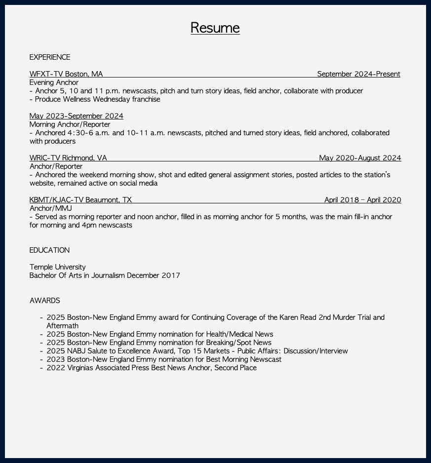 &nbsp;Resume EXPERIENCE WFXT-TV Boston, MA September 2024-Present Evening Anchor - Anchor 5, 10 and 11 p.m. newscasts, pitch and turn story ideas, field anchor, collaborate with producer - Produce Wellness Wednesday franchise May 2023-September 2024 Morning Anchor/Reporter - Anchored 4:30-6 a.m. and 10-11 a.m. newscasts, pitched and turned story ideas, field anchored, collaborated with producers WRIC-TV Richmond, VA May 2020-August 2024 Anchor/Reporter - Anchored the weekend morning show, shot and edited general assignment stories, posted articles to the station’s website, remained active on social media KBMT/KJAC-TV Beaumont, TX April 2018 – April 2020 Anchor/MMJ - Served as morning reporter and noon anchor, filled in as morning anchor for 5 months, was the main fill-in anchor for morning and 4pm newscasts EDUCATION Temple University Bachelor Of Arts in Journalism December 2017 AWARDS 2025 Boston-New England Emmy award for Continuing Coverage of the Karen Read 2nd Murder Trial and Aftermath 2025 Boston-New England Emmy nomination for Health/Medical News 2025 Boston-New England Emmy nomination for Breaking/Spot News 2025 NABJ Salute to Excellence Award, Top 15 Markets - Public Affairs: Discussion/Interview 2023 Boston-New England Emmy nomination for Best Morning Newscast 2022 Virginias Associated Press Best News Anchor, Second Place