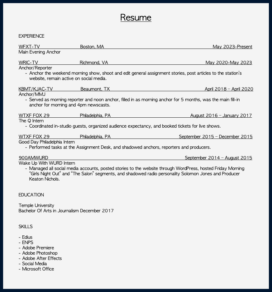  Resume EXPERIENCE WFXT-TV Boston, MA May 2023-Present Main Evening Anchor WRIC-TV Richmond, VA May 2020-May 2023 Anchor/Reporter Anchor the weekend morning show, shoot and edit general assignment stories, post articles to the station’s website, remain active on social media. KBMT/KJAC-TV Beaumont, TX April 2018 – April 2020 Anchor/MMJ Served as morning reporter and noon anchor, filled in as morning anchor for 5 months, was the main fill-in anchor for morning and 4pm newscasts. WTXF FOX 29 Philadelphia, PA August 2016 – January 2017 The Q Intern Coordinated in-studio guests, organized audience expectancy, and booked tickets for live shows. WTXF FOX 29 Philadelphia, PA September 2015 – December 2015 Good Day Philadelphia Intern Performed tasks at the Assignment Desk, and shadowed anchors, reporters and producers. 900AMWURD September 2014 – August 2015 Wake Up With WURD Intern Managed all social media accounts, posted stories to the website through WordPress, hosted Friday Morning “Girls Night Out” and “The Salon” segments, and shadowed radio personality Solomon Jones and Producer Keaton Nichols. EDUCATION Temple University Bachelor Of Arts in Journalism December 2017 SKILLS - Edius - ENPS - Adobe Premiere - Adobe Photoshop - Adobe After Effects - Social Media - Microsoft Office