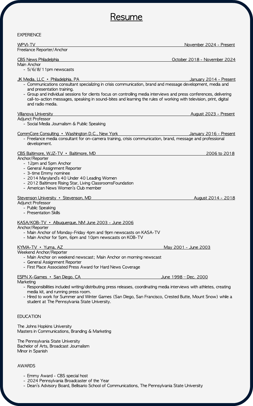 &nbsp;Resume EXPERIENCE WPVI-TV November 2024 - Present Freelance Reporter/Anchor CBS News Philadelphia October 2018 - November 2024 Main Anchor 5/6/8/11pm newscasts JK Media, LLC • Philadelphia, PA January 2014 - Present Communications consultant specializing in crisis communication, brand and message development, media and and presentation training. Group and individual sessions for clients focus on controlling media interviews and press conferences, delivering call-to-action messages, speaking in sound-bites and learning the rules of working with television, print, digital and radio media. Villanova University August 2023 - Present Adjunct Professor Social Media Journalism & Public Speaking CommCore Consulting • Washington D.C., New York January 2016 - Present Freelance media consultant for on-camera training, crisis communication, brand, message and professional development. CBS Baltimore, WJZ-TV • Baltimore, MD 2006 to 2018 Anchor/Reporter 12pm and 5pm Anchor General Assignment Reporter 3-time Emmy nominee 2014 Maryland’s 40 Under 40 Leading Women 2012 Baltimore Rising Star, Living ClassroomsFoundation American News Women’s Club member Stevenson University • Stevenson, MD August 2014 - 2018 Adjunct Professor Public Speaking Presentation Skills KASA/KOB-TV • Albuquerque, NM June 2003 - June 2006 Anchor/Reporter Main Anchor of Monday-Friday 4pm and 9pm newscasts on KASA-TV Main Anchor for 5pm, 6pm and 10pm newscasts on KOB-TV KYMA-TV • Yuma, AZ May 2001 - June 2003 Weekend Anchor/Reporter Main Anchor on weekend newscast; Main Anchor on morning newscast General Assignment Reporter First Place Associated Press Award for Hard News Coverage ESPN X-Games • San Diego, CA June 1998 – Dec. 2000 Marketing Responsibilities included writing/distributing press releases, coordinating media interviews with athletes, creating media kit, and running press room. Hired to work for Summer and Winter Games (San Diego, San Francisco, Crested Butte, Mount Snow) while a student at The Pennsylvania State University. EDUCATION The Johns Hopkins University Masters in Communications, Branding & Marketing The Pennsylvania State University Bachelor of Arts, Broadcast Journalism Minor in Spanish AWARDS Emmy Award - CBS special host 2024 Pennsylvania Broadcaster of the Year Dean’s Advisory Board, Bellisario School of Communications, The Pennsylvania State University 