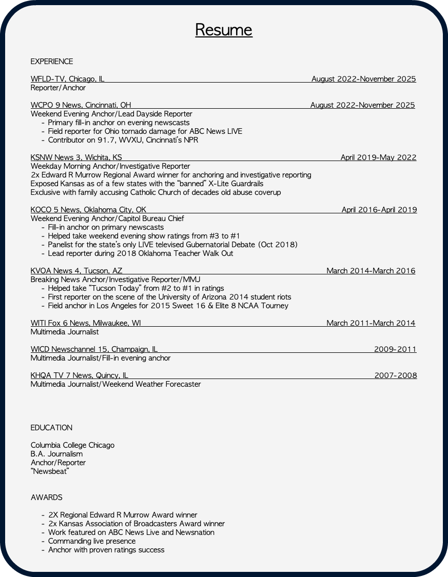 &nbsp;Resume EXPERIENCE WFLD-TV, Chicago, IL August 2022-November 2025 Reporter/Anchor WCPO 9 News, Cincinnati, OH August 2022-November 2025 Weekend Evening Anchor/Lead Dayside Reporter Primary fill-in anchor on evening newscasts Field reporter for Ohio tornado damage for ABC News LIVE Contributor on 91.7, WVXU, Cincinnati’s NPR KSNW News 3, Wichita, KS April 2019-May 2022 Weekday Morning Anchor/Investigative Reporter 2x Edward R Murrow Regional Award winner for anchoring and investigative reporting Exposed Kansas as of a few states with the “banned” X-Lite Guardrails Exclusive with family accusing Catholic Church of decades old abuse coverup KOCO 5 News, Oklahoma City, OK April 2016-April 2019 Weekend Evening Anchor/Capitol Bureau Chief Fill-in anchor on primary newscasts Helped take weekend evening show ratings from #3 to #1 Panelist for the state’s only LIVE televised Gubernatorial Debate (Oct 2018) Lead reporter during 2018 Oklahoma Teacher Walk Out KVOA News 4, Tucson, AZ March 2014-March 2016 Breaking News Anchor/Investigative Reporter/MMJ Helped take “Tucson Today” from #2 to #1 in ratings First reporter on the scene of the University of Arizona 2014 student riots Field anchor in Los Angeles for 2015 Sweet 16 & Elite 8 NCAA Tourney WITI Fox 6 News, Milwaukee, WI March 2011-March 2014 Multimedia Journalist WICD Newschannel 15, Champaign, IL 2009-2011 Multimedia Journalist/Fill-in evening anchor KHQA TV 7 News, Quincy, IL 2007-2008 Multimedia Journalist/Weekend Weather Forecaster EDUCATION Columbia College Chicago B.A. Journalism Anchor/Reporter “Newsbeat” AWARDS 2X Regional Edward R Murrow Award winner 2x Kansas Association of Broadcasters Award winner Work featured on ABC News Live and Newsnation Commanding live presence Anchor with proven ratings success 