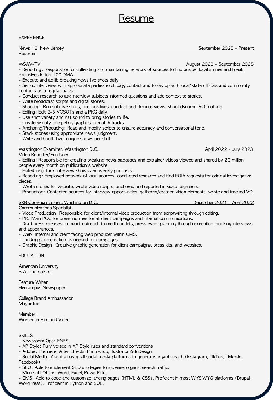 &nbsp;Resume EXPERIENCE News 12, New Jersey September 2025 - Present Reporter WSAV-TV August 2023 - September 2025 - Reporting: Responsible for cultivating and maintaining network of sources to find unique, local stories and break exclusives in top 100 DMA. - Execute and ad lib breaking news live shots daily. - Set up interviews with appropriate parties each day, contact and follow up with local/state officials and community contacts on a regular basis. - Conduct research to ask interview subjects informed questions and add context to stories. - Write broadcast scripts and digital stories. - Shooting: Run solo live shots, film look lives, conduct and film interviews, shoot dynamic VO footage. - Editing: Edit 2-3 VOSOTs and a PKG daily. - Use shot variety and nat sound to bring stories to life. - Create visually compelling graphics to match tracks. - Anchoring/Producing: Read and modify scripts to ensure accuracy and conversational tone. - Stack stories using appropriate news judgment. - Write and booth two, unique shows per shift. Washington Examiner, Washington D.C. April 2022 - July 2023 Video Reporter/Producer - Editing: Responsible for creating breaking news packages and explainer videos viewed and shared by 20 million people every month on publication's website. - Edited long-form interview shows and weekly podcasts. - Reporting: Employed network of local sources, conducted research and filed FOIA requests for original investigative pieces. - Wrote stories for website, wrote video scripts, anchored and reported in video segments. - Production: Contacted sources for interview opportunities, gathered/created video elements, wrote and tracked VO. SRB Communications, Washington D.C. December 2021 - April 2022 Communications Specialist - Video Production: Responsible for client/internal video production from scriptwriting through editing. - PR: Main POC for press inquiries for all client campaigns and internal communications. - Draft press releases, conduct outreach to media outlets, press event planning through execution, booking interviews and appearances. - Web: Internal and client facing web producer within CMS. - Landing page creation as needed for campaigns. - Graphic Design: Creative graphic generation for client campaigns, press kits, and websites. EDUCATION American University B.A. Journalism Feature Writer Hercampus Newspaper College Brand Ambassador Maybelline Member Women in Film and Video SKILLS - Newsroom Ops: ENPS - AP Style: Fully versed in AP Style rules and standard conventions - Adobe: Premiere, After Effects, Photoshop, Illustrator & InDesign - Social Media: Adept at using all social media platforms to generate organic reach (Instagram, TikTok, Linkedin, Facebook) - SEO: Able to implement SEO strategies to increase organic search traffic. - Microsoft Office: Word, Excel, PowerPoint - CMS: Able to code and customize landing pages (HTML & CSS). Proficient in most WYSIWYG platforms (Drupal, WordPress). Proficient in Python and SQL. 