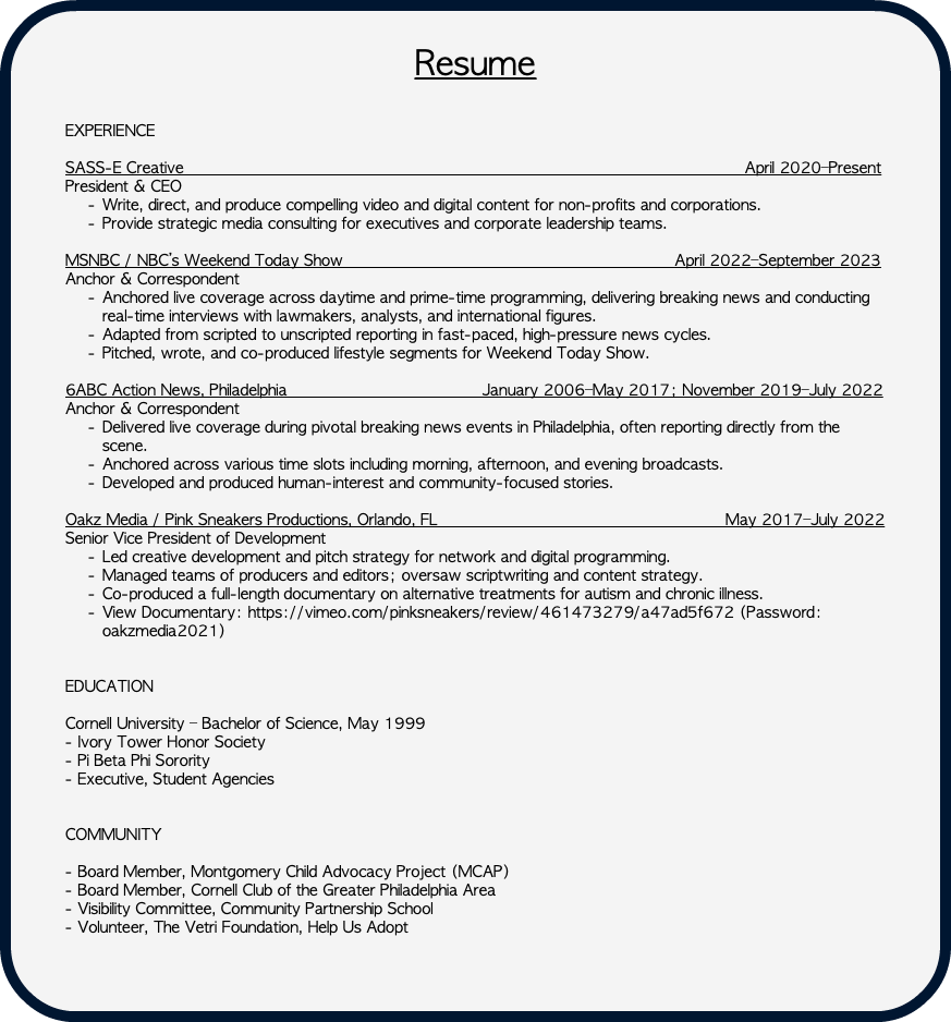 &nbsp;Resume EXPERIENCE SASS-E Creative April 2020–Present President & CEO Write, direct, and produce compelling video and digital content for non-profits and corporations. Provide strategic media consulting for executives and corporate leadership teams. MSNBC / NBC’s Weekend Today Show April 2022–September 2023 Anchor & Correspondent Anchored live coverage across daytime and prime-time programming, delivering breaking news and conducting real-time interviews with lawmakers, analysts, and international figures. Adapted from scripted to unscripted reporting in fast-paced, high-pressure news cycles. Pitched, wrote, and co-produced lifestyle segments for Weekend Today Show. 6ABC Action News, Philadelphia January 2006–May 2017; November 2019–July 2022 Anchor & Correspondent Delivered live coverage during pivotal breaking news events in Philadelphia, often reporting directly from the scene. Anchored across various time slots including morning, afternoon, and evening broadcasts. Developed and produced human-interest and community-focused stories. Oakz Media / Pink Sneakers Productions, Orlando, FL May 2017–July 2022 Senior Vice President of Development Led creative development and pitch strategy for network and digital programming. Managed teams of producers and editors; oversaw scriptwriting and content strategy. Co-produced a full-length documentary on alternative treatments for autism and chronic illness. View Documentary: https://vimeo.com/pinksneakers/review/461473279/a47ad5f672 (Password: oakzmedia2021) EDUCATION Cornell University – Bachelor of Science, May 1999 - Ivory Tower Honor Society - Pi Beta Phi Sorority - Executive, Student Agencies COMMUNITY - Board Member, Montgomery Child Advocacy Project (MCAP) - Board Member, Cornell Club of the Greater Philadelphia Area - Visibility Committee, Community Partnership School - Volunteer, The Vetri Foundation, Help Us Adopt 